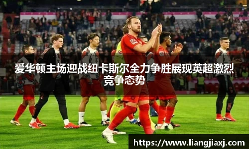 爱华顿主场迎战纽卡斯尔全力争胜展现英超激烈竞争态势